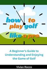 How to Play Golf Like a Pro: A Beginner's Guide to Understanding and Enjoying the Game of Golf 