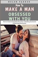 How To Make A Man Obsessed With You: How to Create Irresistible Attraction: Unlocking the Secrets of Enduring Fascination. 