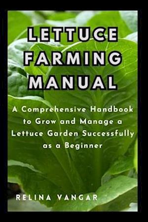 LETTUCE FARMING MANUAL : A Comprehensive Handbook to Grow and Manage a Lettuce Garden Successfully as a Beginner