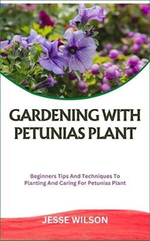 GARDENING WITH PETUNIAS PLANT: Beginners Tips And Techniques To Planting And Caring For Petunias Plant