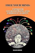 Free Your Mind: Conquer Overthinking and Embrace Clarity: Understanding the Causes and Consequences of Overthinking and Simple Daily Techniques to Con