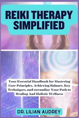 REIKI THERAPY SIMPLIFIED : Your Essential Handbook for Mastering Core Principles, Achieving Balance, Key Techniques, and streamline Your Path to He