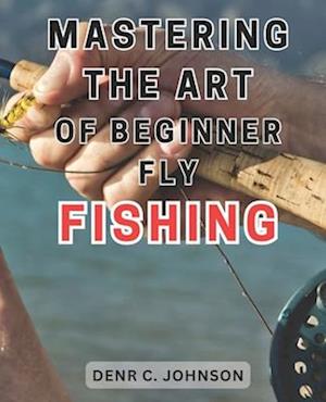 Mastering the Art of Beginner Fly Fishing: Unlock the Hidden Techniques of World-Class Fly-Fishing on the Henry's Fork River: A Comprehensive Guide fo