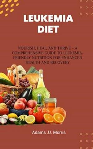 Leukemia Diet : Nourish, Heal, and Thrive - A Comprehensive Guide to Leukemia-Friendly Nutrition for Enhanced Health and Recovery
