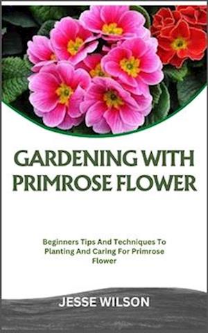 GARDENING WITH PRIMROSE FLOWER: Beginners Tips And Techniques To Planting And Caring For Primrose Flower