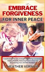 EMBRACE FORGIVENESS FOR INNER PEACE : Transforming Pain Into Strength, Rebuilding Connections, Healing Wounds, Restoring Relationships and Empowering 