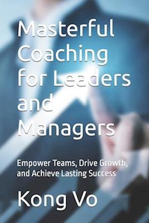 Masterful Coaching for Leaders and Managers: Empower Teams, Drive Growth, and Achieve Lasting Success
