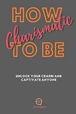 How To be Charismatic: Unlock Your Charm and Captivate Anyone 