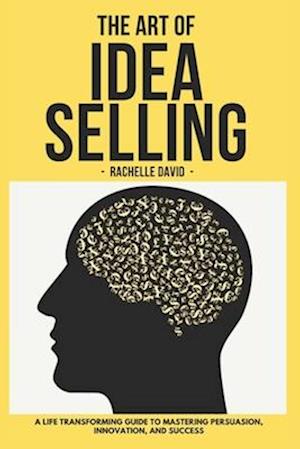 THE ART OF IDEA SELLING : A Life Transforming Guide to Mastering Persuasion, Innovation, and Success