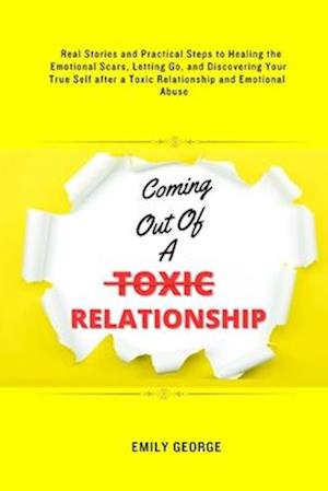 Coming Out Of A Toxic Relationship: Real Stories and Practical Steps in Healing the Emotional Scars, Letting Go, and Discovering Your True Self after