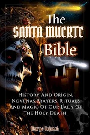 THE SANTA MUERTE BIBLE: History And Origin,Novenas,Prayers,Rituals And Magic Of Our Lady Of The Holy Death (A Practical Guide)