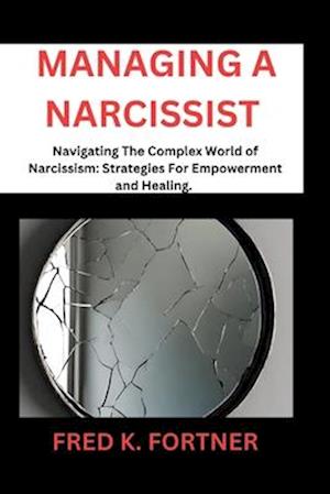 MANAGING A NARCISSIST : Navigating the Complex World of Narcissism: Strategies for Empowerment and Healing