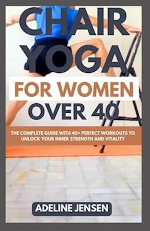 CHAIR YOGA FOR WOMEN OVER 40: The Complete Guide with 40+ Perfect Workouts to Unlock Your Inner Strength and Vitality