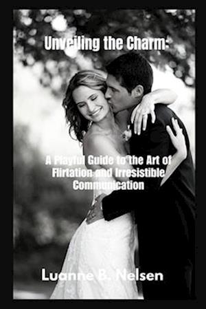 Unveiling the Charm: : A Playful Guide to the Art of Flirtation and Irresistible Communication