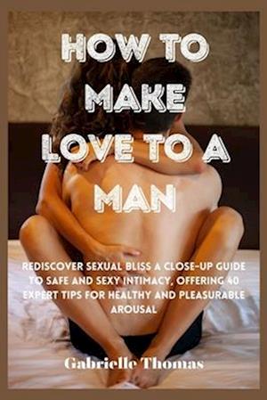 How To Make Love To A Man: Rediscover Sexual Bliss a Close-Up Guide to Safe and Sexy Intimacy, Offering 40 Expert Tips for Healthy and Pleasurable Aro