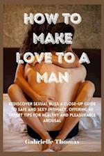 How To Make Love To A Man: Rediscover Sexual Bliss a Close-Up Guide to Safe and Sexy Intimacy, Offering 40 Expert Tips for Healthy and Pleasurable Aro