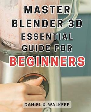 Master Blender 3D: Essential Guide for Beginners: Master the Art of Blender 3D: Unleash Your Creative Genius and Transform Your Imagination into Reali