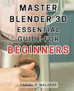 Master Blender 3D: Essential Guide for Beginners: Master the Art of Blender 3D: Unleash Your Creative Genius and Transform Your Imagination into Reali