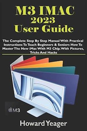 M3 IMAC 2023 USER GUIDE: The Complete Step By Step Manual With Practical Instructions To Teach Beginners & Seniors How To Master The New iMac With M3