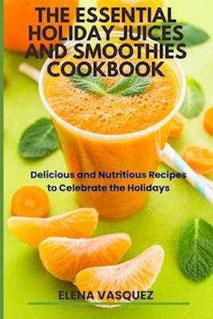 The Essential Holiday Juices and Smoothies Cookbook : Delicious and Nutritious Recipes to Celebrate the Holidays