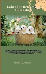 Labrador Retrievers Unleashed : A Comprehensive Guide to Training, Care, and Canine Companionship 