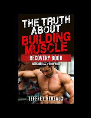 The Truth About Building Muscle; Recovery Edition: Workout Less and Grow More