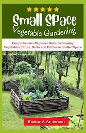 Small Space Vegetable Gardening: Comprehensive beginners guide to growing vegetables, fruits, herbs, edibles in limited space