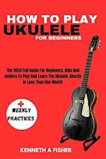 HOW TO PLAY UKULELE FOR BEGINNERS : The 2024 Full Guide For Beginners, Kids And seniors To Play And Learn The Ukulele, Chords In Less Than One Month 