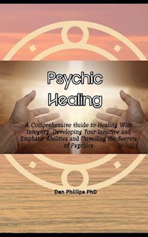 Psychic Healing: A Comprehensive Guide to Healing With Integrity, Developing Your Intuitive and Emphatic Abilities and Unveiling the Secrets of Psychi