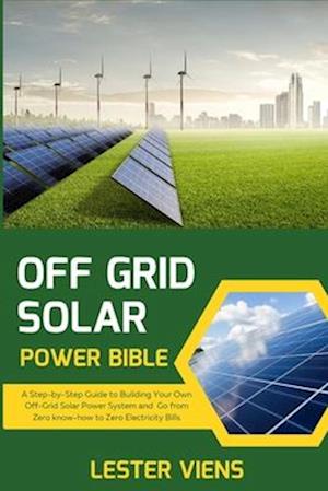 OFF GRID SOLAR POWER BIBLE: A Step-by-Step Guide to Building Your Own Off-Grid Solar Power System and Go from Zero know-how to Zero Electricity Bills