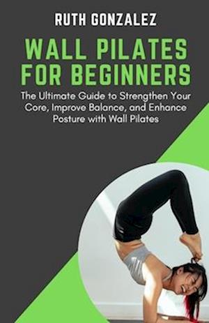 WALL PILATES FOR BEGINNERS: The Ultimate Guide to Strengthen Your Core, Improve Balance, and Enhance Posture with Wall Pilates