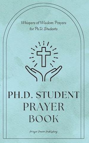 Whispers of Wisdom: Prayers for Ph.D. Students: Ph.D Student Prayer Book - 30 Prayers To Say While Getting Your Doctorate - A Small Gift With Big Impa