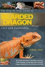 The Step-by-Step Guide to Bearded Dragon Care and Ownership : The Simple Handbook to Handling, Training, Understanding, and Bonding with a Bearded Dra
