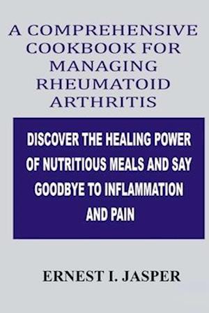 COMPREHENSIVE COOKBOOK FOR MANAGING RHEUMATOID ARTHRITIS: DISCOVER THE HEALING POWER OF NUTRITIOUS MEALS AND SAY GOODBYE TO INFLAMMATION AND PAIN