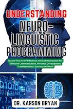 UNDERSTANDING NEURO-LINGUISTIC PROGRAMMING: Master The Art Of Influence And Communication For Effective Communication, Personal Development, Transform