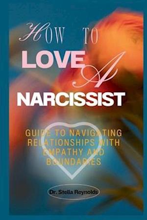 How To Love A Narcissist : Guide to Navigating Relationships With Empathy And Boundaries