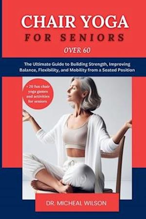 Chair Yoga for Seniors Over 60: The Ultimate Guide to Building Strength, Improving Balance, Flexibility, and Mobility from a Seated Position