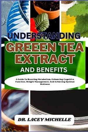 UNDERSTANDING GREEEN TEA EXTRACT AND BENEFITS: A Guide To Boosting Metabolism, Enhancing Cognitive Function, Weight Management, And Achieving Optimal