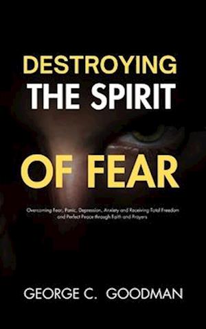 Destroying the Spirit of Fear : Overcoming Fear, Panic, Depression, Anxiety and Receiving Total Freedom and Perfect Peace through Faith and Prayers
