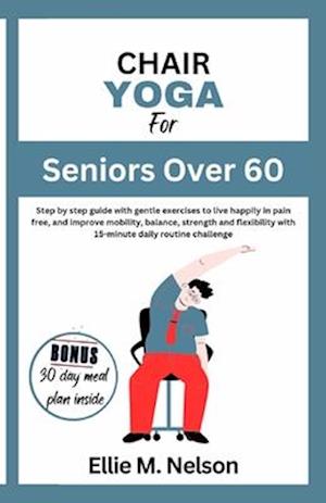 Chair Yoga for Seniors Over 60 : Step by step guide with gentle exercises to live happily in pain free, and improve mobility, balance, strength and f