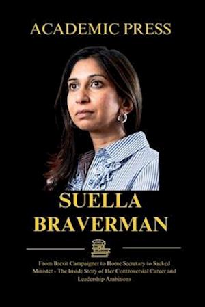 Suella Braverman: From Brexit Campaigner to Home Secretary to Sacked Minister - The Inside Story of Her Controversial Career and Leadership Ambitions