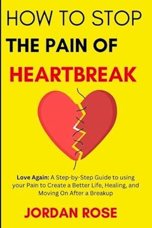 How To Stop The Pain Of HeartBreak: Love Again: A Step-by-Step Guide to using your Pain to Create a Better Life, Healing, and Moving On After a Breaku