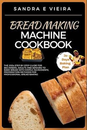 BREAD MAKING MACHINE COOKBOOK: The 2024 Step By Step Guide For Beginners, Adults And Seniors To Bake Bread With Simple Ingredients, Preparation Metho