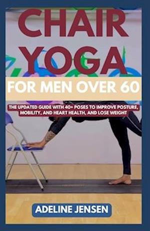 CHAIR YOGA FOR MEN OVER 60: The Updated Guide with 40+ Poses to Improve Posture, Mobility, and Heart Health, and Lose Weight