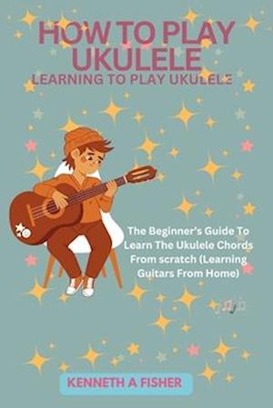 HOW TO PLAY UKULELE: LEARNING TO PLAY UKULELE : The Beginner's Guide To Learn The Ukulele Chords From scratch (Learning Guitars From Home)