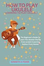 HOW TO PLAY UKULELE: LEARNING TO PLAY UKULELE : The Beginner's Guide To Learn The Ukulele Chords From scratch (Learning Guitars From Home) 