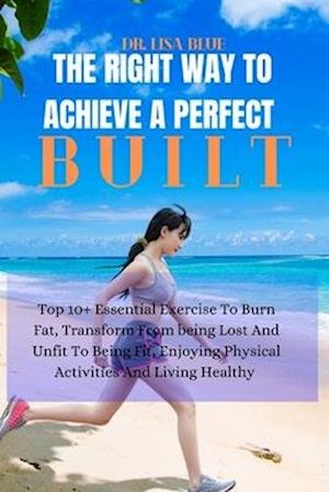 THE RIGHT WAY TO ACHIEVE A PERFECT BUILT: Top 10+ Essential Exercise To Burn Fat, Transform From being Lost And Unfit To Being Fit, Enjoying Physical