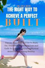 THE RIGHT WAY TO ACHIEVE A PERFECT BUILT: Top 10+ Essential Exercise To Burn Fat, Transform From being Lost And Unfit To Being Fit, Enjoying Physical 