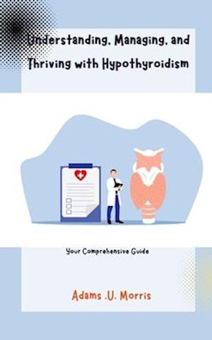 Understanding, Managing, and Thriving with Hypothyroidism : Your Comprehensive Guide