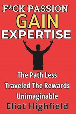 F*ck Passion, Gain Expertise: The Path Less Traveled, The Rewards Unimaginable: The Ambitious Person's Playbook